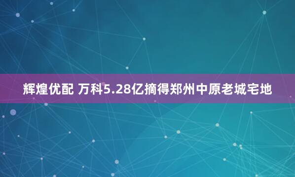 輝煌優(yōu)配 萬(wàn)科5.28億摘得鄭州中原老城宅地