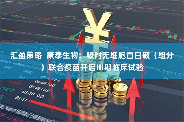 匯盈策略  康泰生物：吸附無細胞百白破（組分）聯(lián)合疫苗開啟Ⅲ期臨床試驗