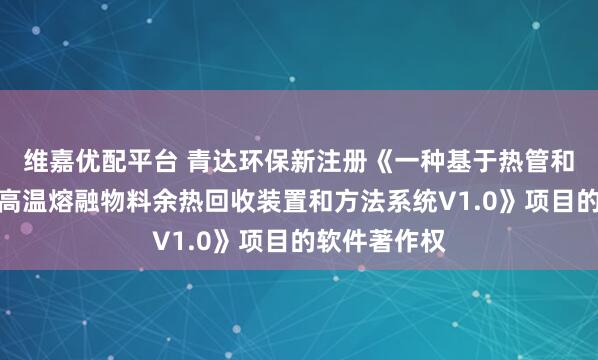 維嘉優(yōu)配平臺(tái) 青達(dá)環(huán)保新注冊《一種基于熱管和熔鹽儲(chǔ)熱的高溫熔融物料余熱回收裝置和方法系統(tǒng)V1.0》項(xiàng)目的軟件著作權(quán)