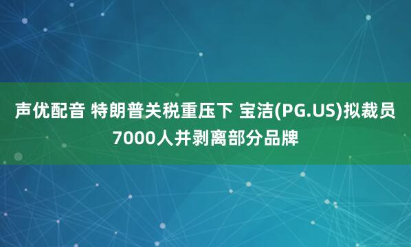 聲優(yōu)配音 特朗普關(guān)稅重壓下 寶潔(PG.US)擬裁員7000人并剝離部分品牌