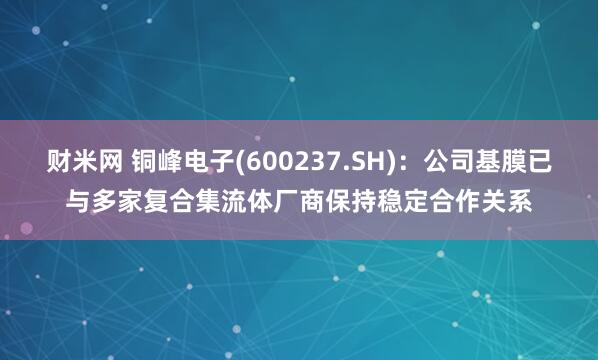 財(cái)米網(wǎng) 銅峰電子(600237.SH)：公司基膜已與多家復(fù)合集流體廠商保持穩(wěn)定合作關(guān)系