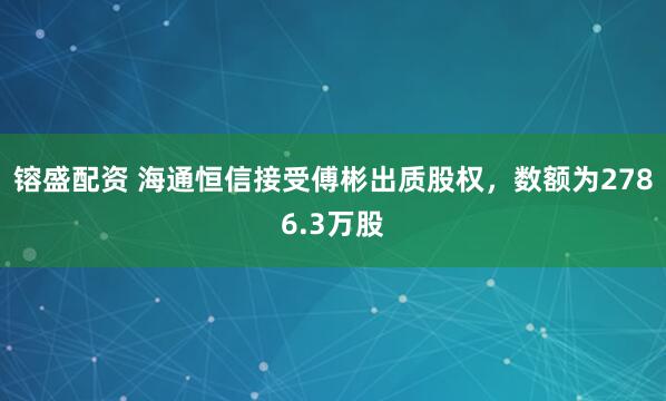 镕盛配資 海通恒信接受傅彬出質(zhì)股權(quán)，數(shù)額為2786.3萬股