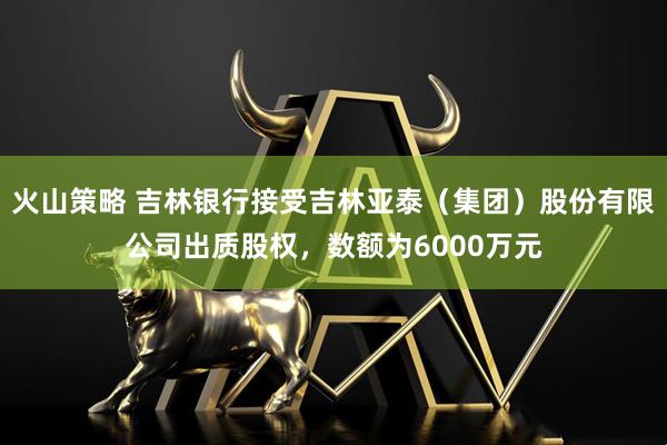 火山策略 吉林銀行接受吉林亞泰（集團）股份有限公司出質(zhì)股權(quán)，數(shù)額為6000萬元