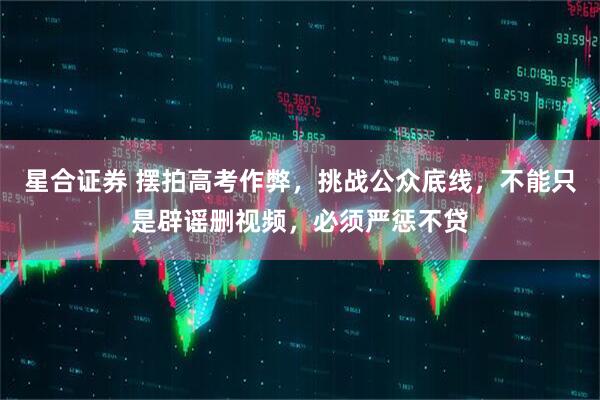 星合證券 擺拍高考作弊，挑戰(zhàn)公眾底線，不能只是辟謠刪視頻，必須嚴懲不貸
